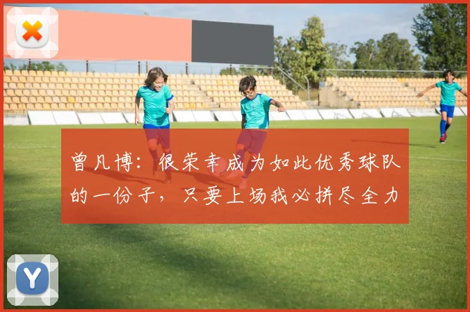 曾凡博：很荣幸成为如此优秀球队的一份子，只要上场我必拼尽全力