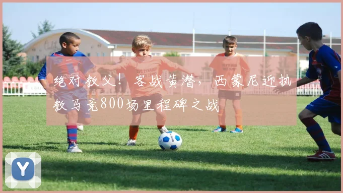 绝对教父！客战黄潜，西蒙尼迎执教马竞800场里程碑之战